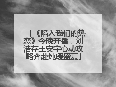 《陷入我们的热恋》今晚开播，刘浩存王安宇心动攻略奔赴纯暧盛夏