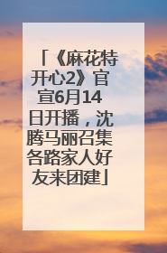 《麻花特开心2》官宣6月14日开播，沈腾马丽召集各路家人好友来团建