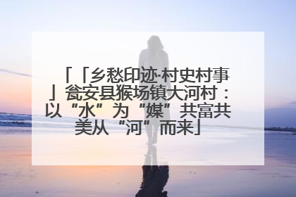 「乡愁印迹·村史村事」瓮安县猴场镇大河村：以“水”为“媒”共富共美从“河”而来