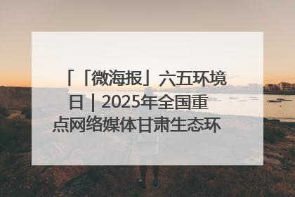 「微海报」六五环境日｜2025年全国重点网络媒体甘肃生态环保行走进兰州新区