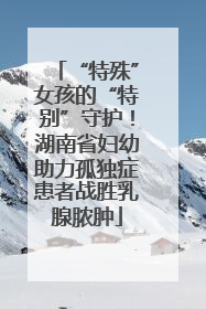 “特殊”女孩的“特别”守护！湖南省妇幼助力孤独症患者战胜乳腺脓肿