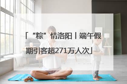 “粽”情洛阳丨端午假期引客超271万人次