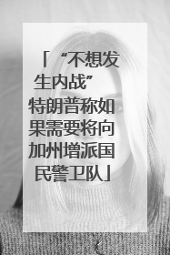 “不想发生内战” 特朗普称如果需要将向加州增派国民警卫队