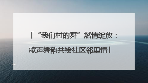 “我们村的舞”燃情绽放：歌声舞韵共绘社区邻里情