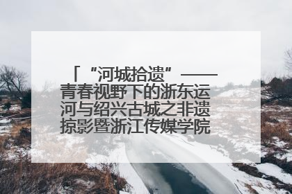 “河城拾遗”——青春视野下的浙东运河与绍兴古城之非遗掠影暨浙江传媒学院小学期来绍