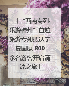 “西南专列·乐游神州”首趟旅游专列抵达宁夏固原 800余名游客开启清凉之旅