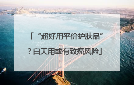 “超好用平价护肤品”？白天用或有致癌风险