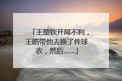 王楚钦开局不利，王皓带他去换了件球衣，然后……