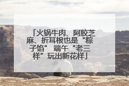 火锅牛肉、阿胶芝麻、折耳根也是“粽子馅” 端午“老三样”玩出新花样