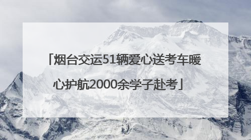 烟台交运51辆爱心送考车暖心护航2000余学子赴考