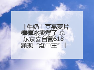 牛奶土豆燕麦片棒棒冰卖爆了 京东京喜自营618涌现“爆单王”