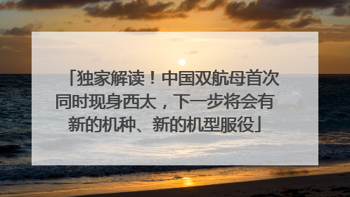 独家解读！中国双航母首次同时现身西太，下一步将会有新的机种、新的机型服役