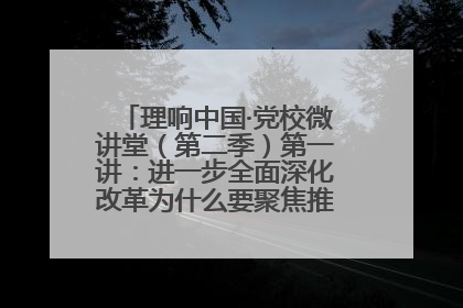 理响中国·党校微讲堂（第二季）第一讲：进一步全面深化改革为什么要聚焦推进中国式现代化