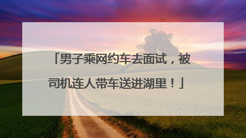 男子乘网约车去面试，被司机连人带车送进湖里！
