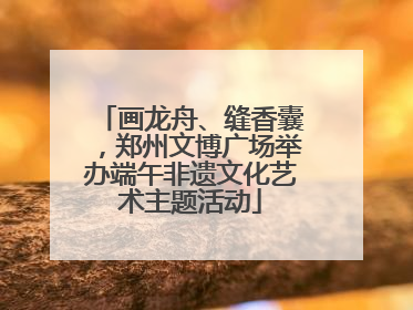 画龙舟、缝香囊，郑州文博广场举办端午非遗文化艺术主题活动