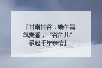 甘肃甘谷：端午氤氲麦香，“谷角儿”系起千年亲情