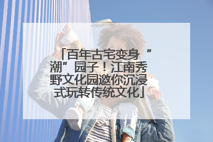 百年古宅变身“潮”园子！江南秀野文化园邀你沉浸式玩转传统文化