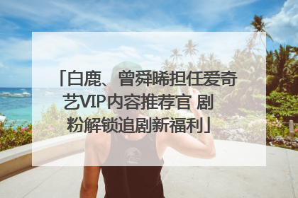 白鹿、曾舜晞担任爱奇艺VIP内容推荐官 剧粉解锁追剧新福利