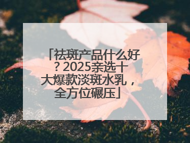 祛斑产品什么好？2025亲选十大爆款淡斑水乳，全方位碾压