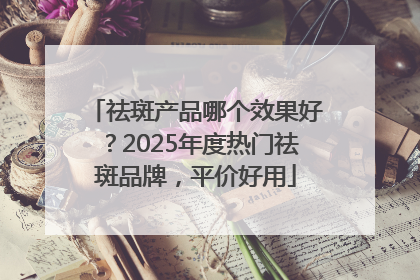 祛斑产品哪个效果好？2025年度热门祛斑品牌，平价好用