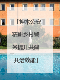 神木公安精耕乡村警务提升共建共治效能