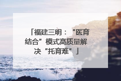 福建三明：“医育结合”模式高质量解决“托育难”