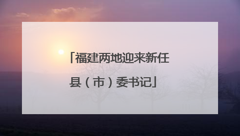 福建两地迎来新任县（市）委书记