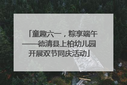 童趣六一，粽享端午——德清县上柏幼儿园开展双节同庆活动