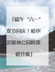 端午“六一”双节同庆！哈尔滨极地公园将重磅升级
