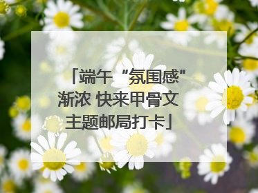端午“氛围感”渐浓 快来甲骨文主题邮局打卡