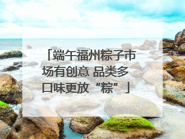 端午福州粽子市场有创意 品类多口味更放“粽”