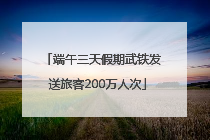 端午三天假期武铁发送旅客200万人次