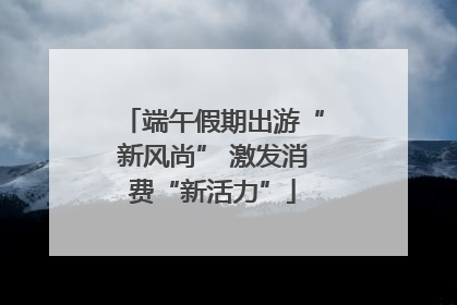端午假期出游“新风尚” 激发消费“新活力”