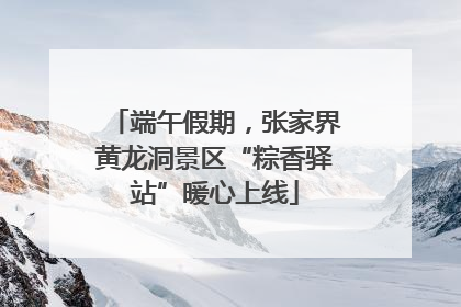 端午假期，张家界黄龙洞景区“粽香驿站”暖心上线