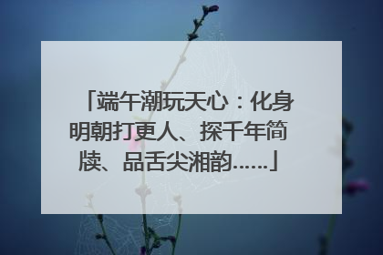端午潮玩天心：化身明朝打更人、探千年简牍、品舌尖湘韵……