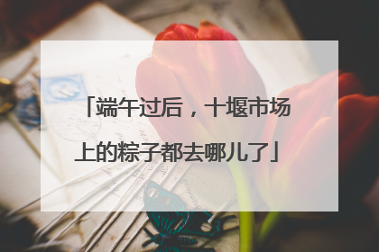 端午过后，十堰市场上的粽子都去哪儿了