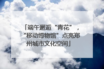 端午邂逅“青花”，“移动博物馆”点亮郑州城市文化空间
