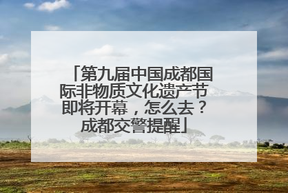 第九届中国成都国际非物质文化遗产节即将开幕，怎么去？成都交警提醒