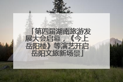 第四届湖南旅游发展大会启幕，《今上岳阳楼》等演艺开启岳阳文旅新场景