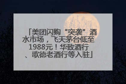 美团闪购“突袭”酒水市场，飞天茅台低至1988元！华致酒行、歌德老酒行等入驻