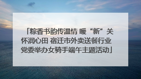 粽香书韵传温情 暖“新”关怀润心田 宿迁市外卖送餐行业党委举办女骑手端午主题活动
