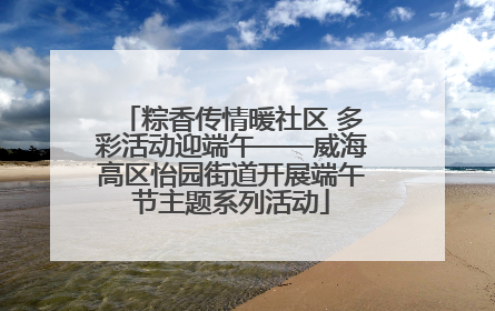 粽香传情暖社区 多彩活动迎端午——威海高区怡园街道开展端午节主题系列活动