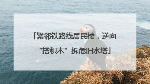 紧邻铁路线居民楼，逆向“搭积木”拆危旧水塔