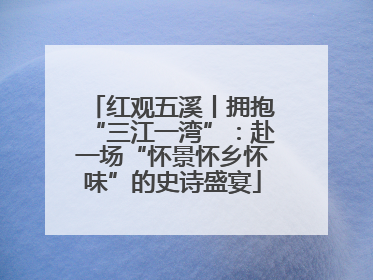 红观五溪丨拥抱“三江一湾”：赴一场“怀景怀乡怀味”的史诗盛宴
