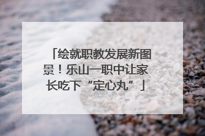 绘就职教发展新图景！乐山一职中让家长吃下“定心丸”