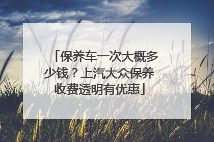 保养车一次大概多少钱？上汽大众保养收费透明有优惠