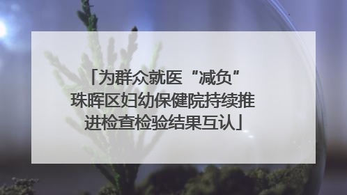 为群众就医“减负” 珠晖区妇幼保健院持续推进检查检验结果互认