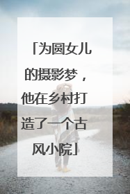 为圆女儿的摄影梦，他在乡村打造了一个古风小院