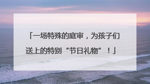 一场特殊的庭审，为孩子们送上的特别“节日礼物”！