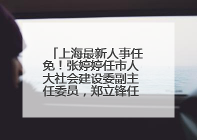 上海最新人事任免！张婷婷任市人大社会建设委副主任委员，郑立锋任市监察委委员